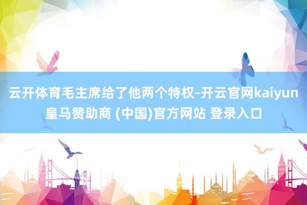 云开体育毛主席给了他两个特权-开云官网kaiyun皇马赞助商 (中国)官方网站 登录入口