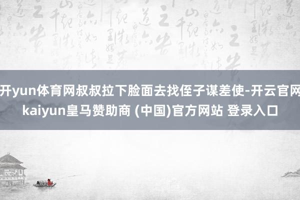 开yun体育网叔叔拉下脸面去找侄子谋差使-开云官网kaiyun皇马赞助商 (中国)官方网站 登录入口