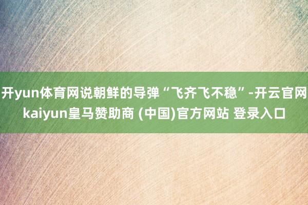 开yun体育网说朝鲜的导弹“飞齐飞不稳”-开云官网kaiyun皇马赞助商 (中国)官方网站 登录入口