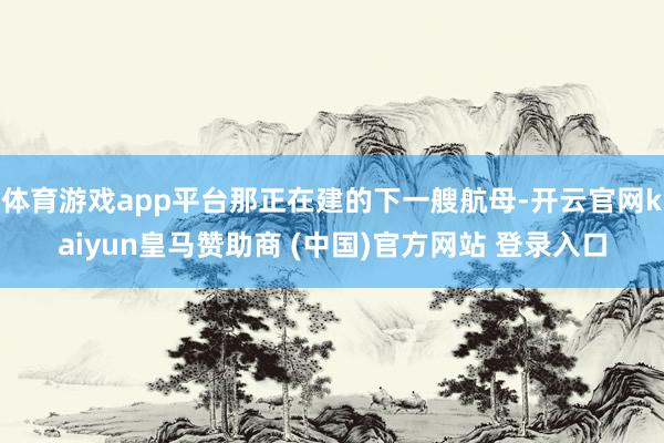 体育游戏app平台那正在建的下一艘航母-开云官网kaiyun皇马赞助商 (中国)官方网站 登录入口