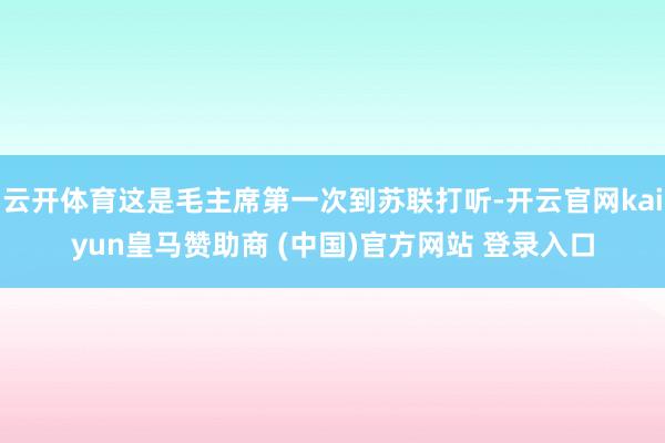 云开体育这是毛主席第一次到苏联打听-开云官网kaiyun皇马赞助商 (中国)官方网站 登录入口