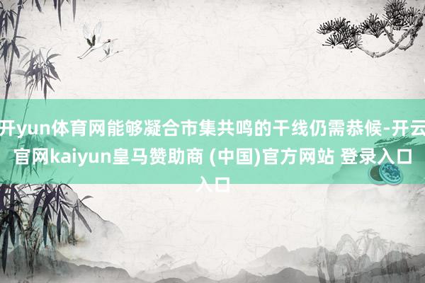 开yun体育网能够凝合市集共鸣的干线仍需恭候-开云官网kaiyun皇马赞助商 (中国)官方网站 登录入口