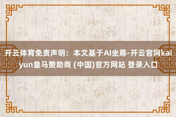 开云体育免责声明：本文基于AI坐蓐-开云官网kaiyun皇马赞助商 (中国)官方网站 登录入口