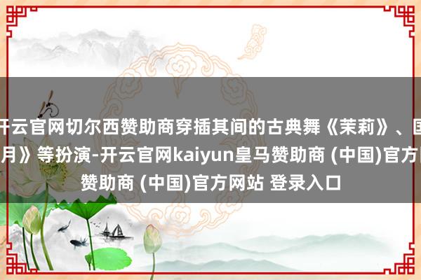 开云官网切尔西赞助商穿插其间的古典舞《茉莉》、国风跳舞《寄明月》等扮演-开云官网kaiyun皇马赞助商 (中国)官方网站 登录入口