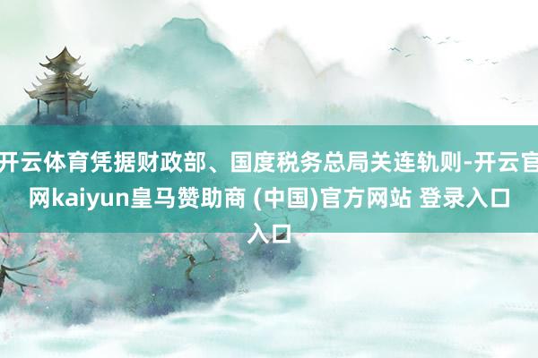 开云体育凭据财政部、国度税务总局关连轨则-开云官网kaiyun皇马赞助商 (中国)官方网站 登录入口