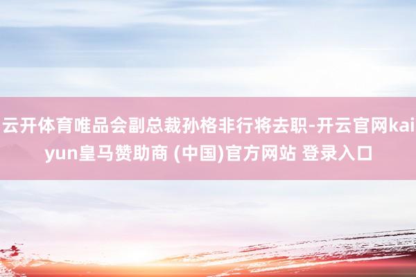 云开体育唯品会副总裁孙格非行将去职-开云官网kaiyun皇马赞助商 (中国)官方网站 登录入口