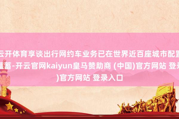 云开体育享谈出行网约车业务已在世界近百座城市配置行状蕴蓄-开云官网kaiyun皇马赞助商 (中国)官方网站 登录入口