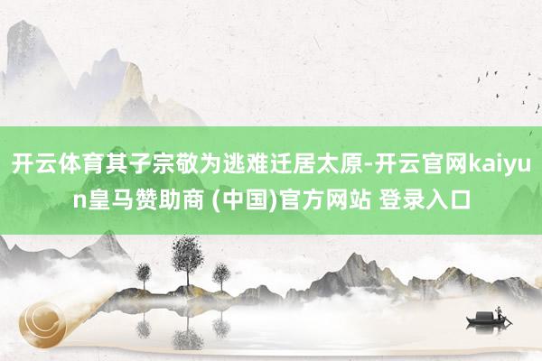 开云体育其子宗敬为逃难迁居太原-开云官网kaiyun皇马赞助商 (中国)官方网站 登录入口