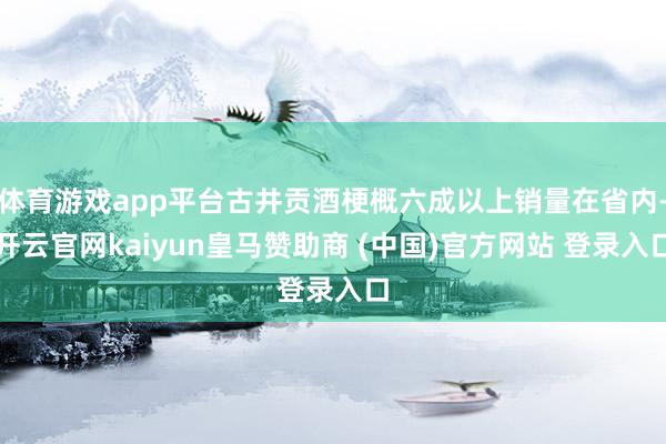体育游戏app平台古井贡酒梗概六成以上销量在省内-开云官网kaiyun皇马赞助商 (中国)官方网站 登录入口