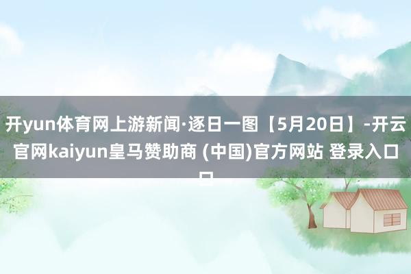 开yun体育网上游新闻·逐日一图【5月20日】-开云官网kaiyun皇马赞助商 (中国)官方网站 登录入口