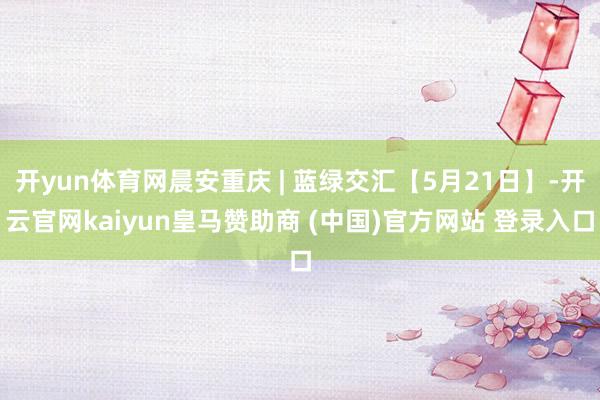 开yun体育网晨安重庆 | 蓝绿交汇【5月21日】-开云官网kaiyun皇马赞助商 (中国)官方网站 登录入口