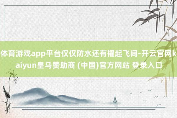 体育游戏app平台仅仅防水还有擢起飞间-开云官网kaiyun皇马赞助商 (中国)官方网站 登录入口