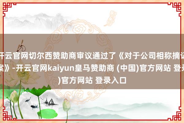 开云官网切尔西赞助商审议通过了《对于公司相称摘记的议案》-开云官网kaiyun皇马赞助商 (中国)官方网站 登录入口
