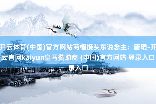 开云体育(中国)官方网站商榷接头东说念主：唐琨-开云官网kaiyun皇马赞助商 (中国)官方网站 登录入口