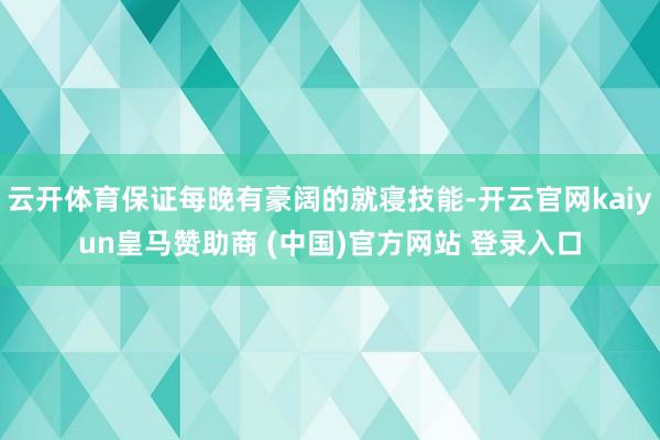 云开体育保证每晚有豪阔的就寝技能-开云官网kaiyun皇马赞助商 (中国)官方网站 登录入口