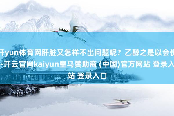 开yun体育网肝脏又怎样不出问题呢？乙醇之是以会伤肝-开云官网kaiyun皇马赞助商 (中国)官方网站 登录入口