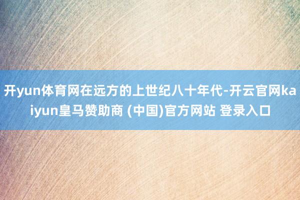 开yun体育网在远方的上世纪八十年代-开云官网kaiyun皇马赞助商 (中国)官方网站 登录入口