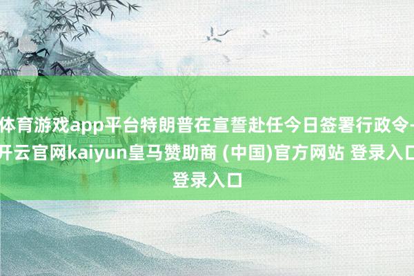 体育游戏app平台特朗普在宣誓赴任今日签署行政令-开云官网kaiyun皇马赞助商 (中国)官方网站 登录入口