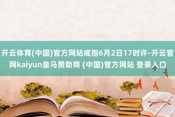 开云体育(中国)官方网站戒指6月2日17时许-开云官网kaiyun皇马赞助商 (中国)官方网站 登录入口
