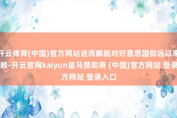 开云体育(中国)官方网站进而解脱对好意思国弥远以来的依赖-开云官网kaiyun皇马赞助商 (中国)官方网站 登录入口