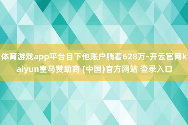 体育游戏app平台目下他账户躺着628万-开云官网kaiyun皇马赞助商 (中国)官方网站 登录入口