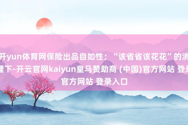 开yun体育网保险出品自如性；“该省省该花花”的消牵挂理下-开云官网kaiyun皇马赞助商 (中国)官方网站 登录入口