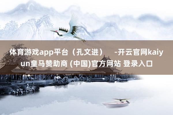 体育游戏app平台（孔文进）    -开云官网kaiyun皇马赞助商 (中国)官方网站 登录入口