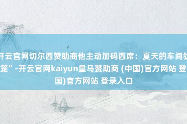 开云官网切尔西赞助商他主动加码西席:夏天的车间犹如“蒸笼”-开云官网kaiyun皇马赞助商 (中国)官方网站 登录入口