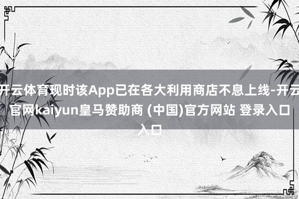 开云体育现时该App已在各大利用商店不息上线-开云官网kaiyun皇马赞助商 (中国)官方网站 登录入口