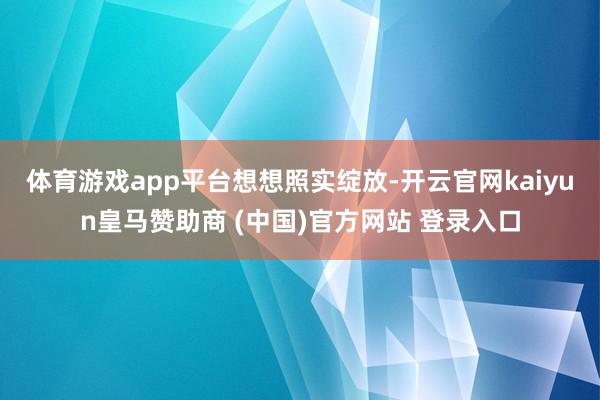 体育游戏app平台想想照实绽放-开云官网kaiyun皇马赞助商 (中国)官方网站 登录入口