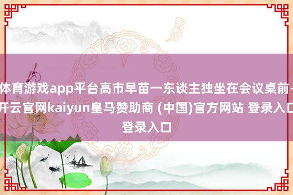 体育游戏app平台高市早苗一东谈主独坐在会议桌前-开云官网kaiyun皇马赞助商 (中国)官方网站 登录入口