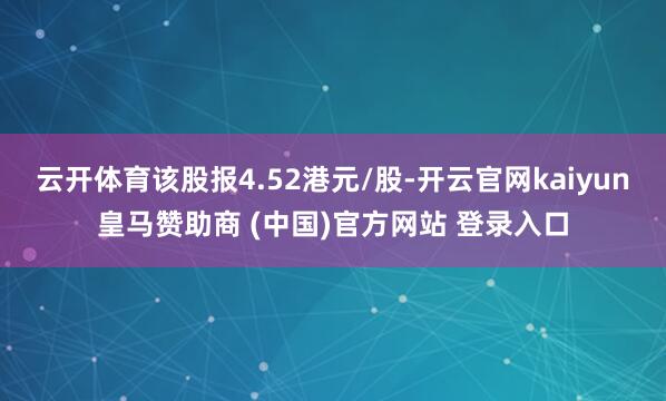 云开体育该股报4.52港元/股-开云官网kaiyun皇马赞助商 (中国)官方网站 登录入口
