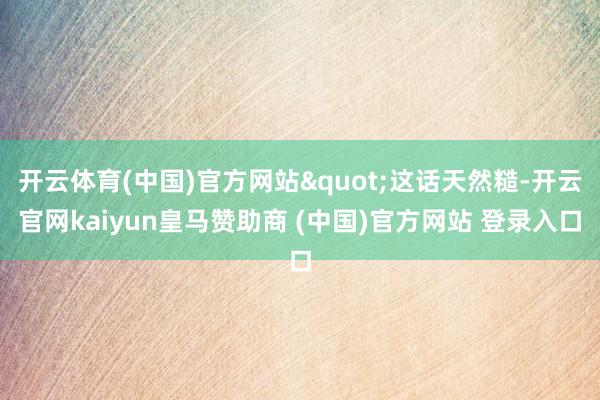 开云体育(中国)官方网站"这话天然糙-开云官网kaiyun皇马赞助商 (中国)官方网站 登录入口