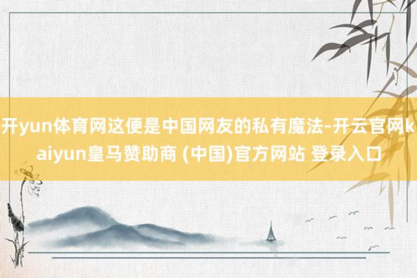 开yun体育网这便是中国网友的私有魔法-开云官网kaiyun皇马赞助商 (中国)官方网站 登录入口