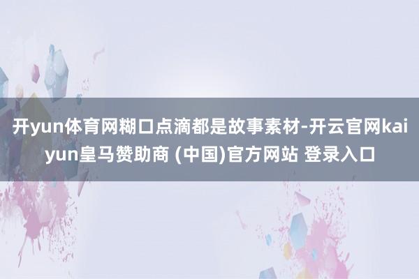 开yun体育网糊口点滴都是故事素材-开云官网kaiyun皇马赞助商 (中国)官方网站 登录入口