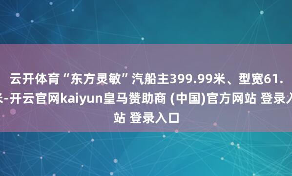 云开体育“东方灵敏”汽船主399.99米、型宽61.3米-开云官网kaiyun皇马赞助商 (中国)官方网站 登录入口
