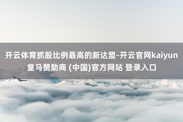 开云体育抓股比例最高的新达盟-开云官网kaiyun皇马赞助商 (中国)官方网站 登录入口