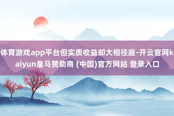 体育游戏app平台但实质收益却大相径庭-开云官网kaiyun皇马赞助商 (中国)官方网站 登录入口