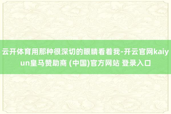 云开体育用那种很深切的眼睛看着我-开云官网kaiyun皇马赞助商 (中国)官方网站 登录入口