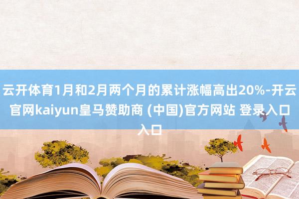 云开体育1月和2月两个月的累计涨幅高出20%-开云官网kaiyun皇马赞助商 (中国)官方网站 登录入口