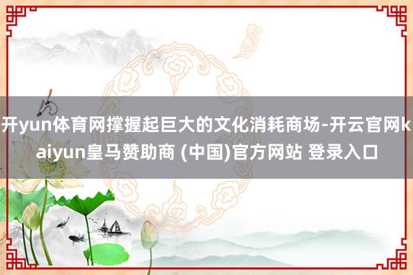 开yun体育网撑握起巨大的文化消耗商场-开云官网kaiyun皇马赞助商 (中国)官方网站 登录入口