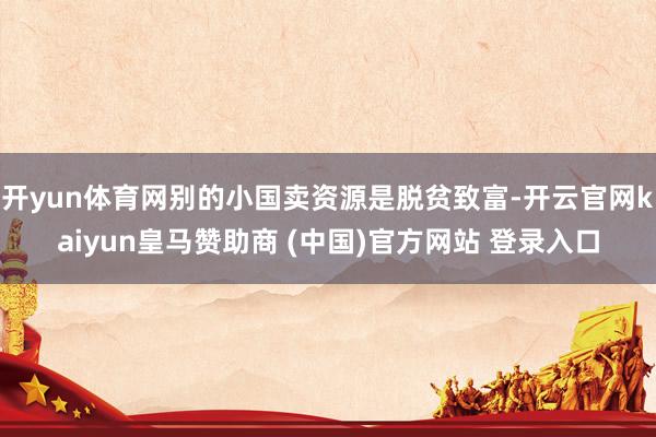 开yun体育网别的小国卖资源是脱贫致富-开云官网kaiyun皇马赞助商 (中国)官方网站 登录入口