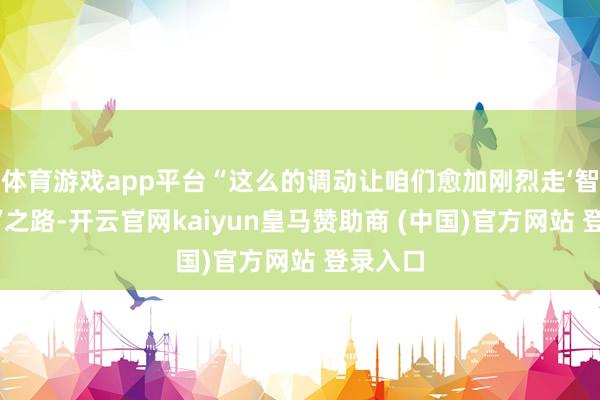体育游戏app平台“这么的调动让咱们愈加刚烈走‘智改数转’之路-开云官网kaiyun皇马赞助商 (中国)官方网站 登录入口