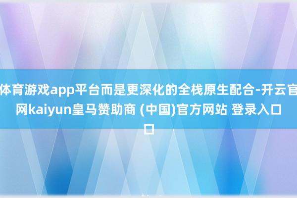 体育游戏app平台而是更深化的全栈原生配合-开云官网kaiyun皇马赞助商 (中国)官方网站 登录入口