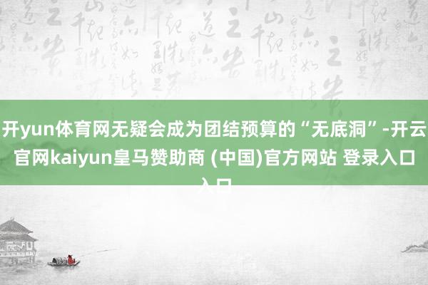 开yun体育网无疑会成为团结预算的“无底洞”-开云官网kaiyun皇马赞助商 (中国)官方网站 登录入口