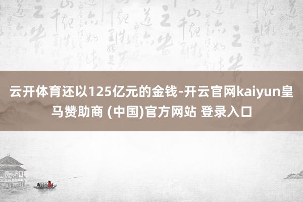 云开体育还以125亿元的金钱-开云官网kaiyun皇马赞助商 (中国)官方网站 登录入口
