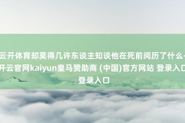 云开体育却莫得几许东谈主知谈他在死前阅历了什么-开云官网kaiyun皇马赞助商 (中国)官方网站 登录入口