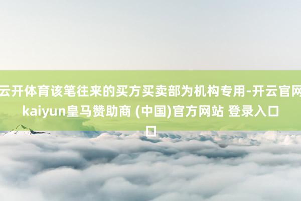 云开体育该笔往来的买方买卖部为机构专用-开云官网kaiyun皇马赞助商 (中国)官方网站 登录入口