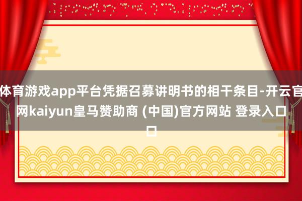 体育游戏app平台凭据召募讲明书的相干条目-开云官网kaiyun皇马赞助商 (中国)官方网站 登录入口