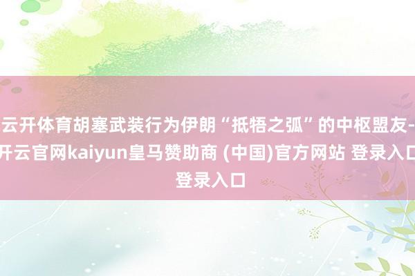 云开体育胡塞武装行为伊朗“抵牾之弧”的中枢盟友-开云官网kaiyun皇马赞助商 (中国)官方网站 登录入口